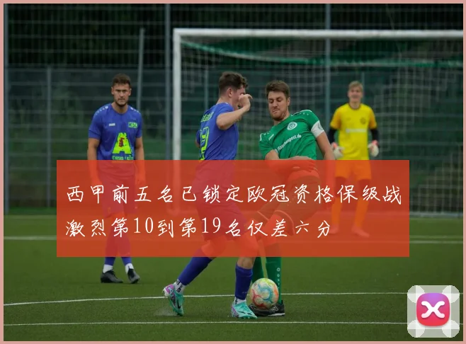 西甲前五名已锁定欧冠资格保级战激烈第10到第19名仅差六分