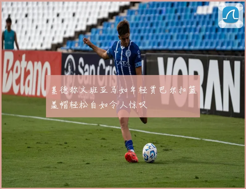 基德称文班亚马如年轻贾巴尔扣篮盖帽轻松自如令人惊叹
