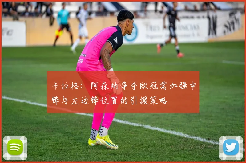 卡拉格：阿森纳争夺欧冠需加强中锋与左边锋位置的引援策略